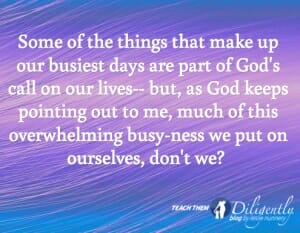 Some of the things that make up our busiest days are part of God's call on our lives-- but, as God keeps pointing out to me, much of this busy-ness we put on ourselves, don't we? 